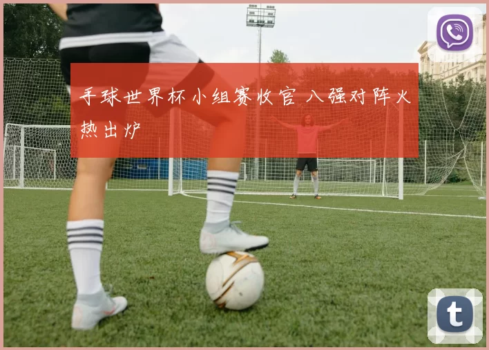 手球世界杯小组赛收官 八强对阵火热出炉