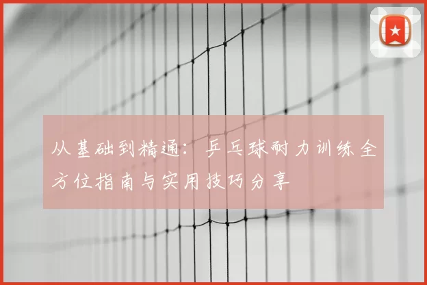 从基础到精通：乒乓球耐力训练全方位指南与实用技巧分享