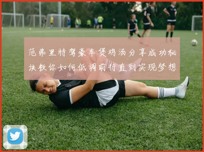 范弗里特驾豪车煲鸡汤分享成功秘诀教你如何低调前行直到实现梦想