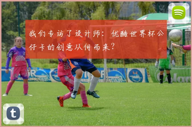 我们专访了设计师:优酷世界杯公仔卡的创意从何而来?