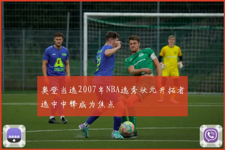 奥登当选2007年NBA选秀状元开拓者选中中锋成为焦点