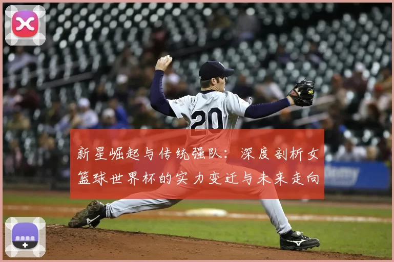 新星崛起与传统强队:深度剖析女篮球世界杯的实力变迁与未来走向