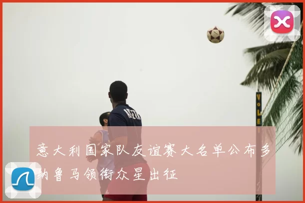 意大利国家队友谊赛大名单公布多纳鲁马领衔众星出征