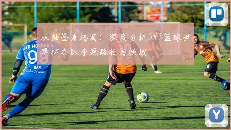 从抽签看格局：深度分析3x3篮球世界杯各队夺冠路径与挑战