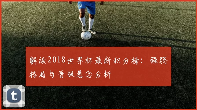 解读2018世界杯最新积分榜:强弱格局与晋级悬念分析