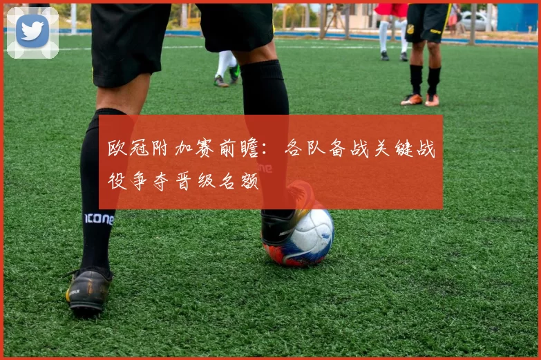 欧冠附加赛前瞻：各队备战关键战役争夺晋级名额