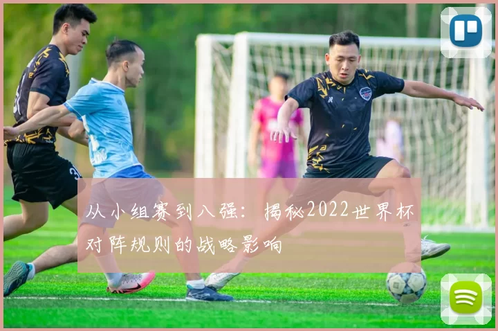 从小组赛到八强：揭秘2022世界杯对阵规则的战略影响
