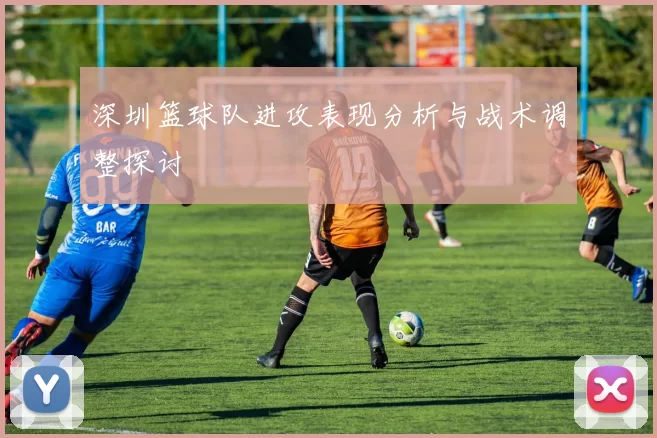 深圳篮球队进攻表现分析与战术调整探讨
