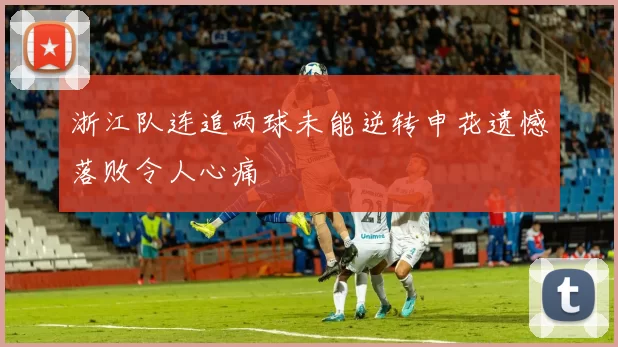 浙江队连追两球未能逆转申花遗憾落败令人心痛