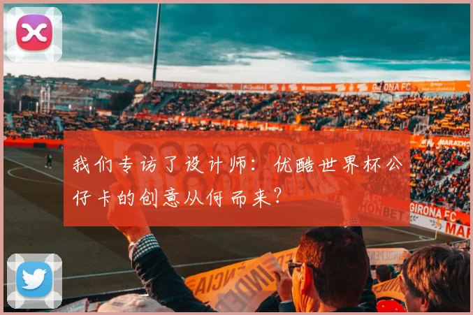 我们专访了设计师:优酷世界杯公仔卡的创意从何而来?