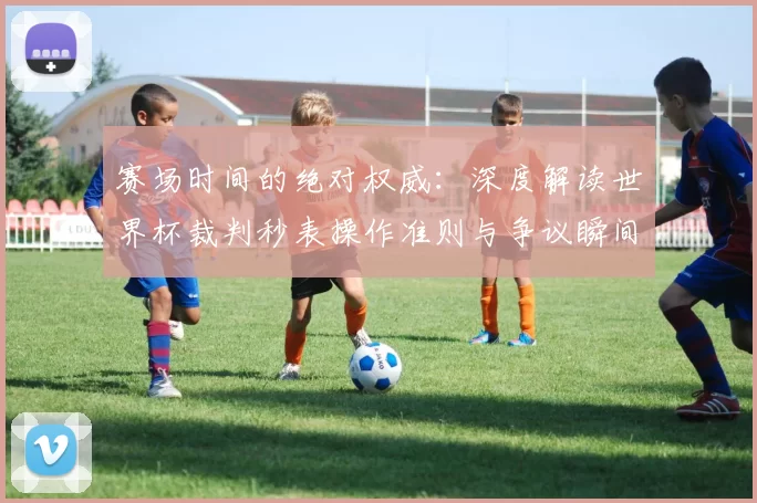 赛场时间的绝对权威：深度解读世界杯裁判秒表操作准则与争议瞬间