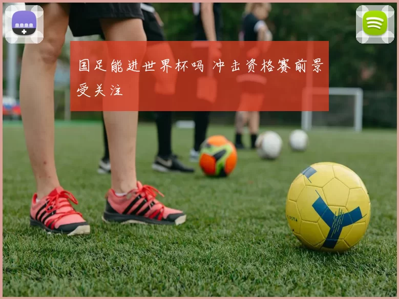 国足能进世界杯吗 冲击资格赛前景受关注