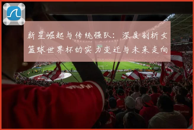 新星崛起与传统强队：深度剖析女篮球世界杯的实力变迁与未来走向