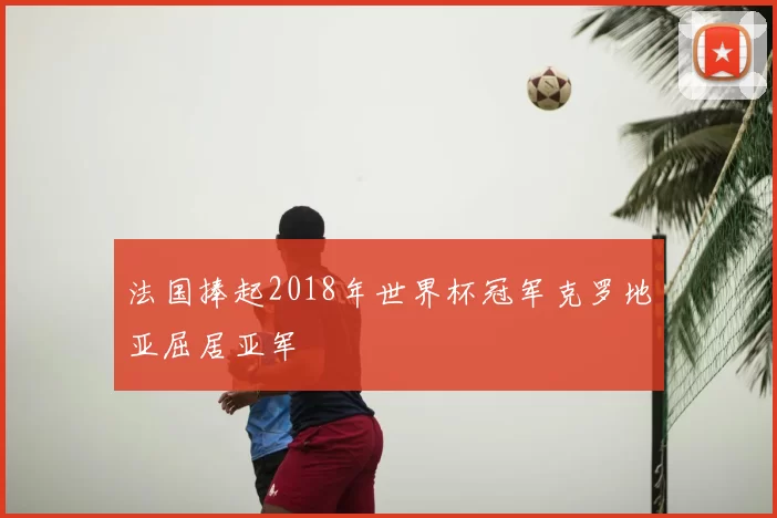 法国捧起2018年世界杯冠军克罗地亚屈居亚军