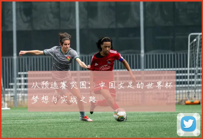 从预选赛突围：中国女足的世界杯梦想与实战之路