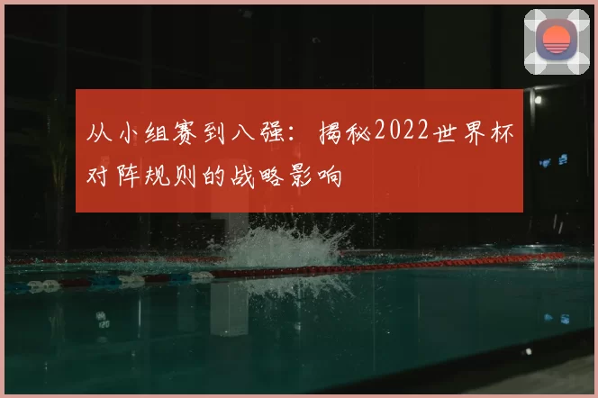 从小组赛到八强：揭秘2022世界杯对阵规则的战略影响