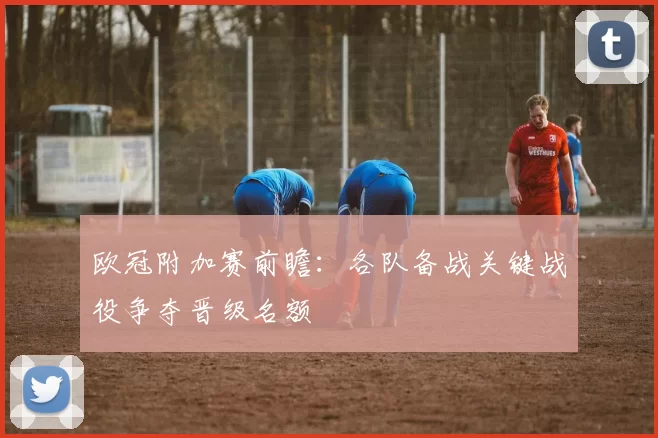 欧冠附加赛前瞻：各队备战关键战役争夺晋级名额