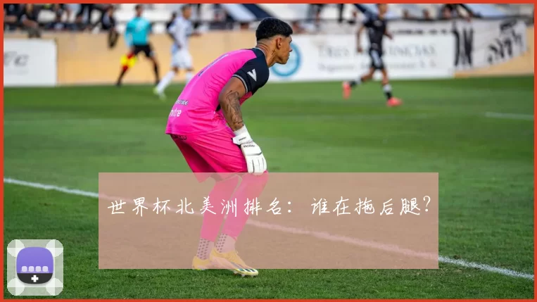 世界杯北美洲排名:谁在拖后腿?