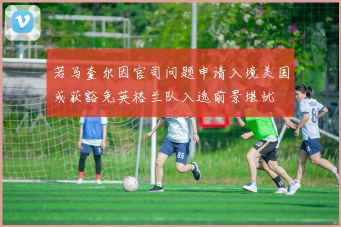 若马奎尔因官司问题申请入境美国或获豁免英格兰队入选前景堪忧