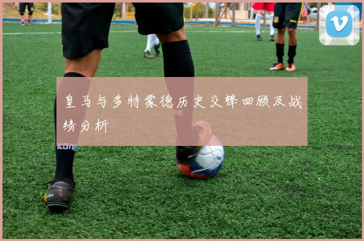 皇马与多特蒙德历史交锋回顾及战绩分析