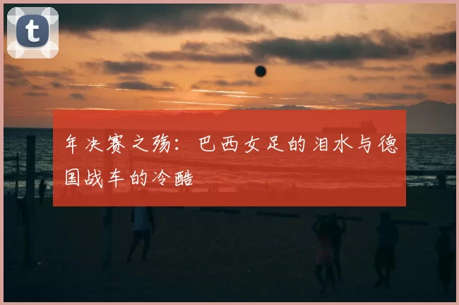 年决赛之殇：巴西女足的泪水与德国战车的冷酷