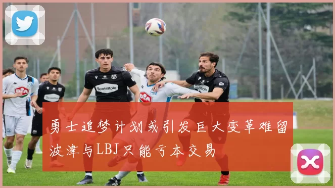 勇士追梦计划或引发巨大变革难留波津与LBJ只能亏本交易