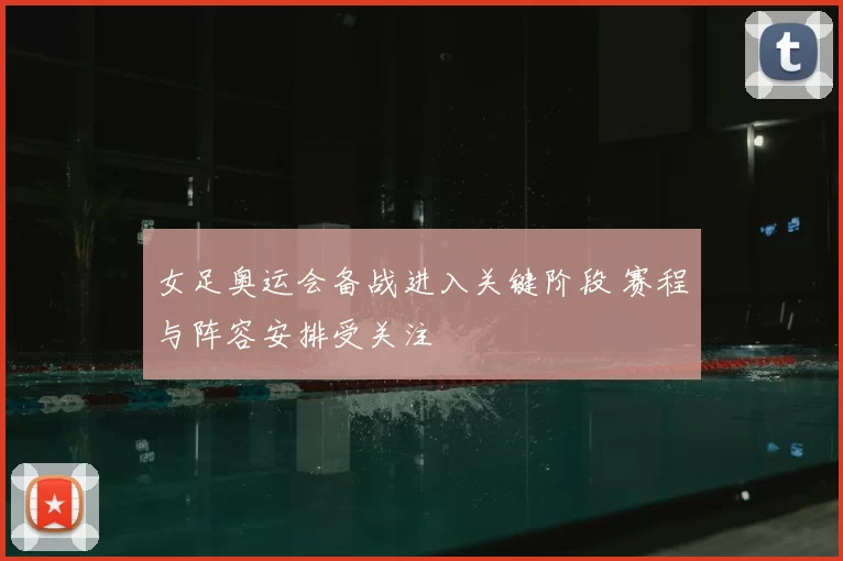 女足奥运会备战进入关键阶段 赛程与阵容安排受关注