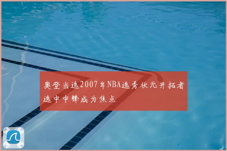 奥登当选2007年NBA选秀状元开拓者选中中锋成为焦点