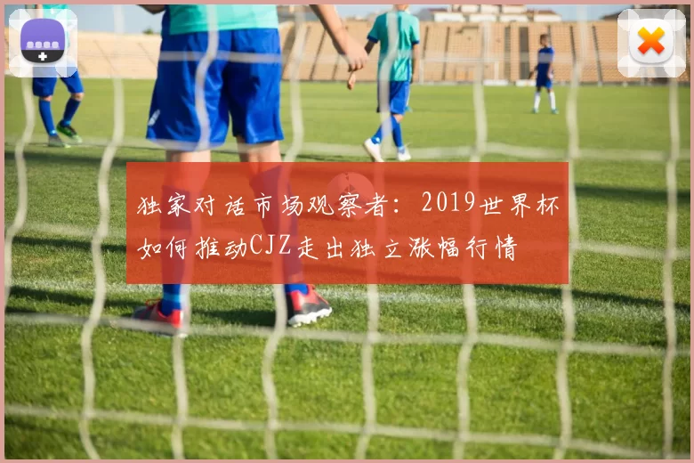 独家对话市场观察者：2019世界杯如何推动CJZ走出独立涨幅行情