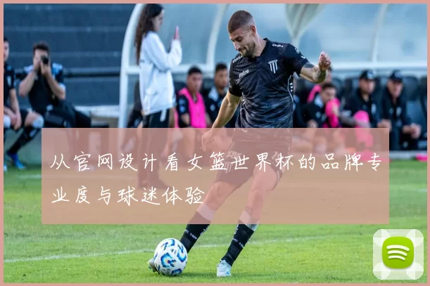 从官网设计看女篮世界杯的品牌专业度与球迷体验