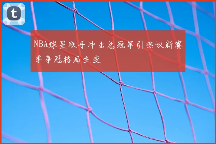 NBA球星联手冲击总冠军引热议新赛季争冠格局生变