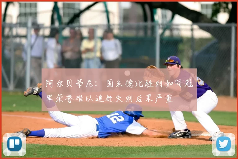阿尔贝蒂尼:国米德比胜利如同冠军荣誉难以追赶失利后果严重