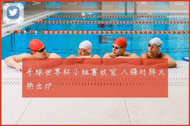 手球世界杯小组赛收官 八强对阵火热出炉