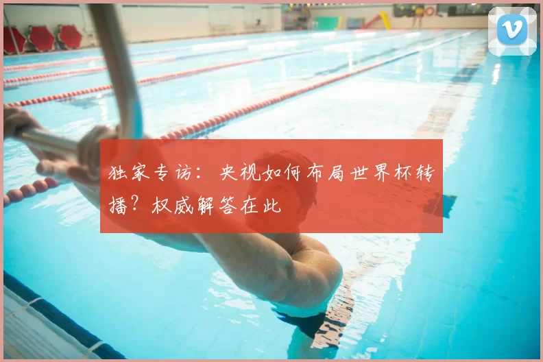 独家专访:央视如何布局世界杯转播?权威解答在此