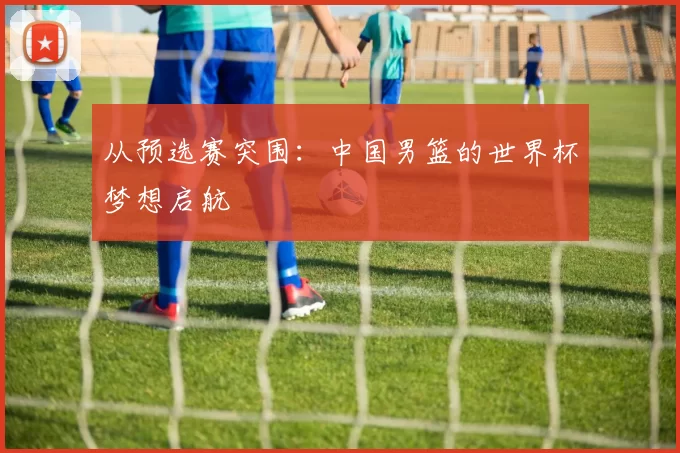 从预选赛突围：中国男篮的世界杯梦想启航