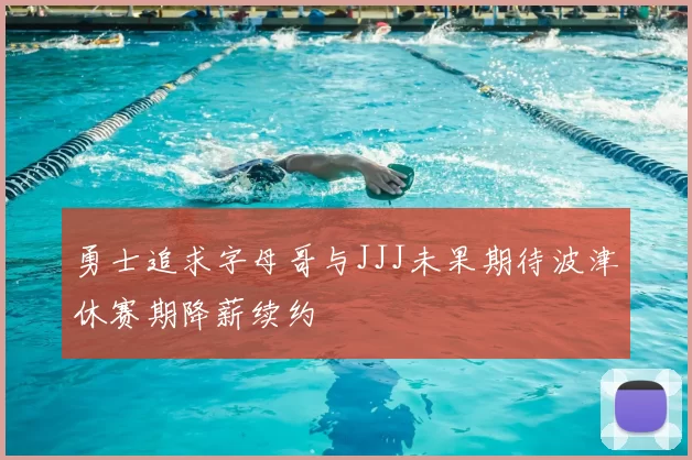 勇士追求字母哥与JJJ未果期待波津休赛期降薪续约