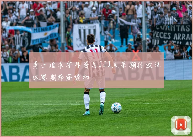 勇士追求字母哥与JJJ未果期待波津休赛期降薪续约