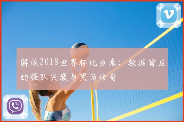 解读2018世界杯比分表:数据背后的强队兴衰与黑马传奇