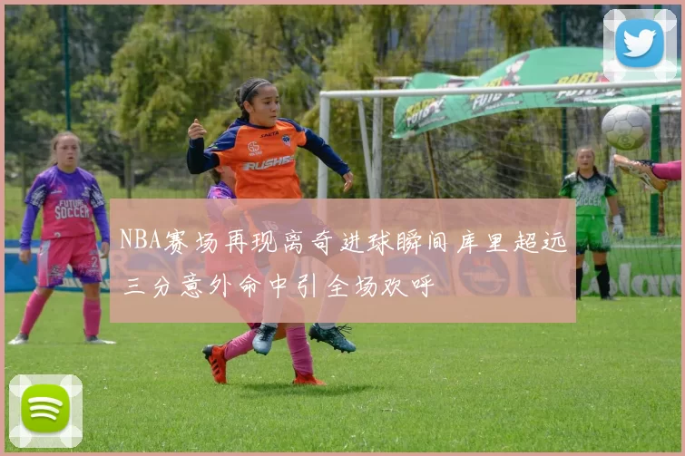 NBA赛场再现离奇进球瞬间库里超远三分意外命中引全场欢呼