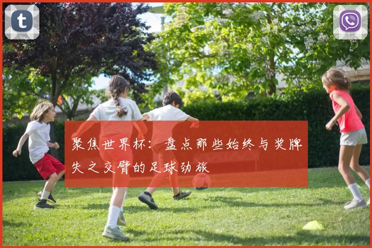 聚焦世界杯:盘点那些始终与奖牌失之交臂的足球劲旅