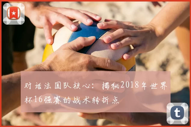 对话法国队核心：揭秘2018年世界杯16强赛的战术转折点