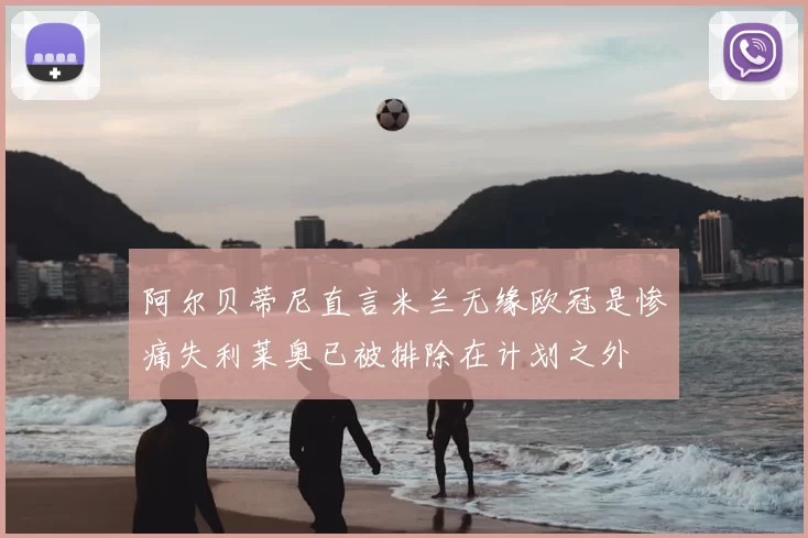 阿尔贝蒂尼直言米兰无缘欧冠是惨痛失利莱奥已被排除在计划之外