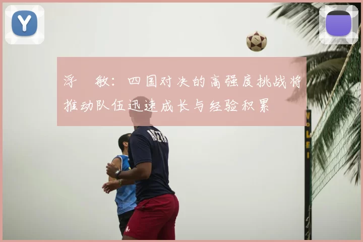 浮嶋敏：四国对决的高强度挑战将推动队伍迅速成长与经验积累