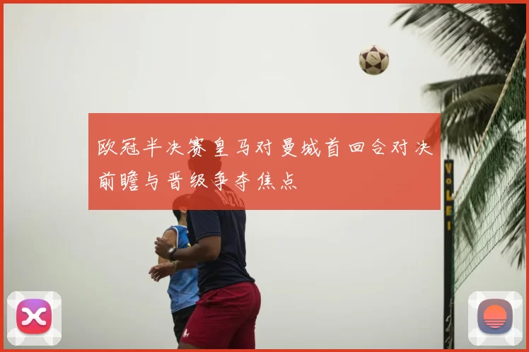 欧冠半决赛皇马对曼城首回合对决前瞻与晋级争夺焦点
