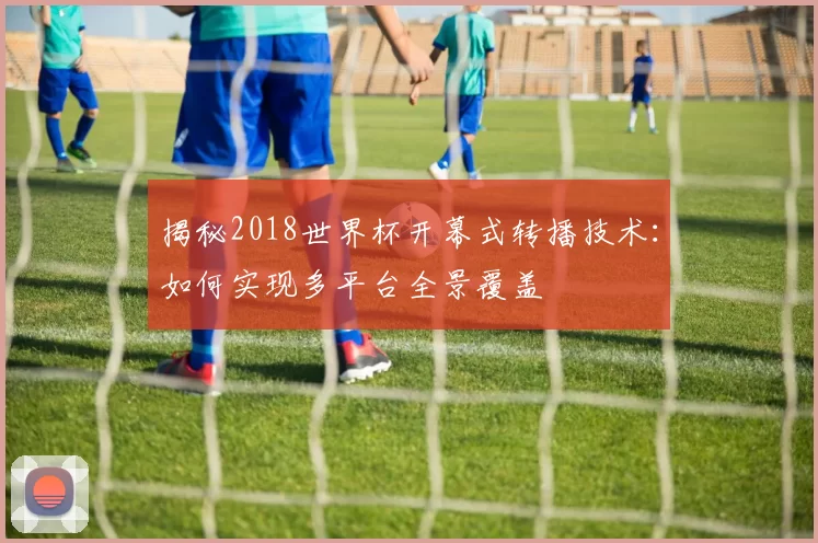 揭秘2018世界杯开幕式转播技术：如何实现多平台全景覆盖