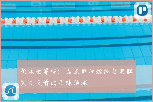 聚焦世界杯:盘点那些始终与奖牌失之交臂的足球劲旅