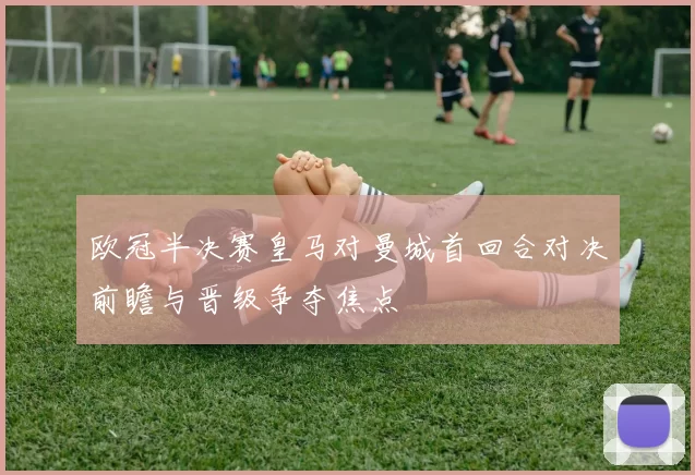 欧冠半决赛皇马对曼城首回合对决前瞻与晋级争夺焦点
