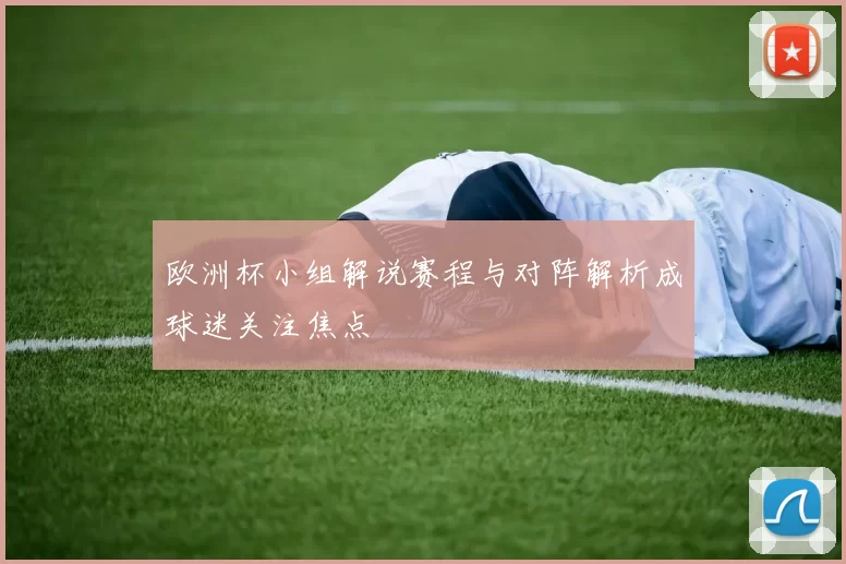 欧洲杯小组解说赛程与对阵解析成球迷关注焦点
