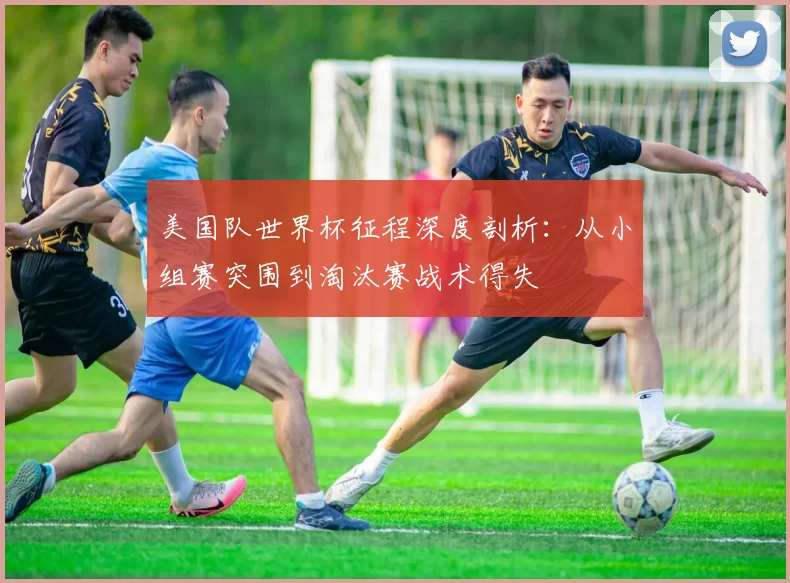 美国队世界杯征程深度剖析：从小组赛突围到淘汰赛战术得失
