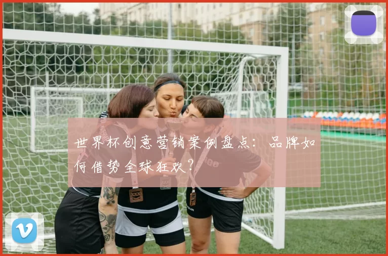 世界杯创意营销案例盘点:品牌如何借势全球狂欢?